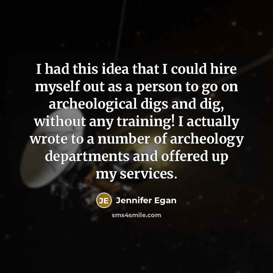 “I had this idea that I could hire myself out as a person to go on archeological digs and dig, without any training! I actually wrote to a number of archeology departments and offered up my services.” quote by Jennifer Egan
