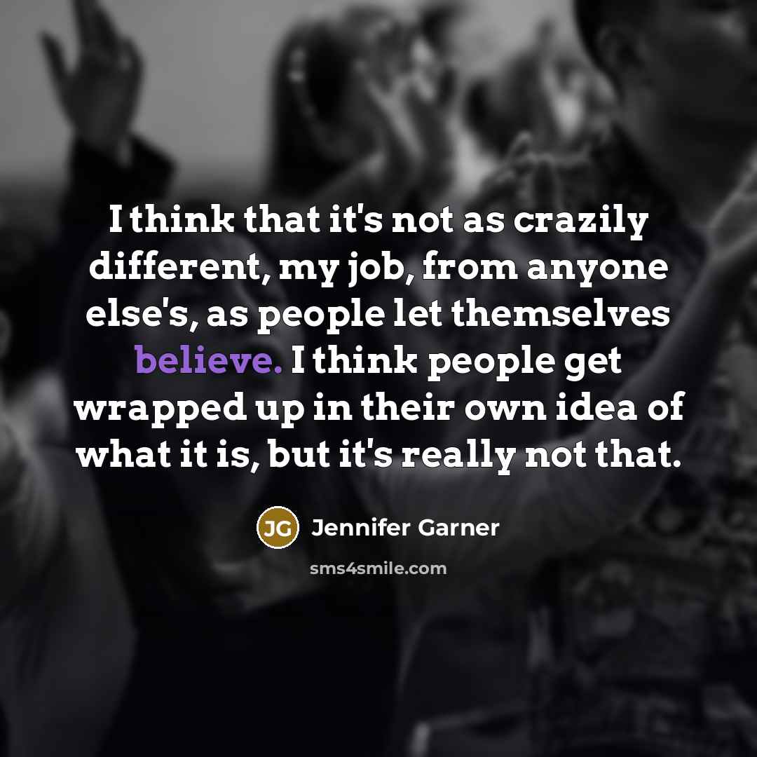 “I think that it's not as crazily different, my job, from anyone else's, as people let themselves believe. I think people get wrapped up in their own idea of what it is, but it's really not that.” quote by Jennifer Garner
