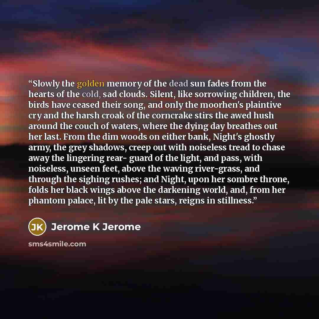 “Slowly the golden memory of the dead sun fades from the hearts of the cold, sad clouds. Silent, like sorrowing children, the birds have ceased their song, and only the moorhen's plaintive cry and the harsh croak of the corncrake stirs the awed hush around the couch of waters, where the dying day…” quote by Jerome K Jerome
