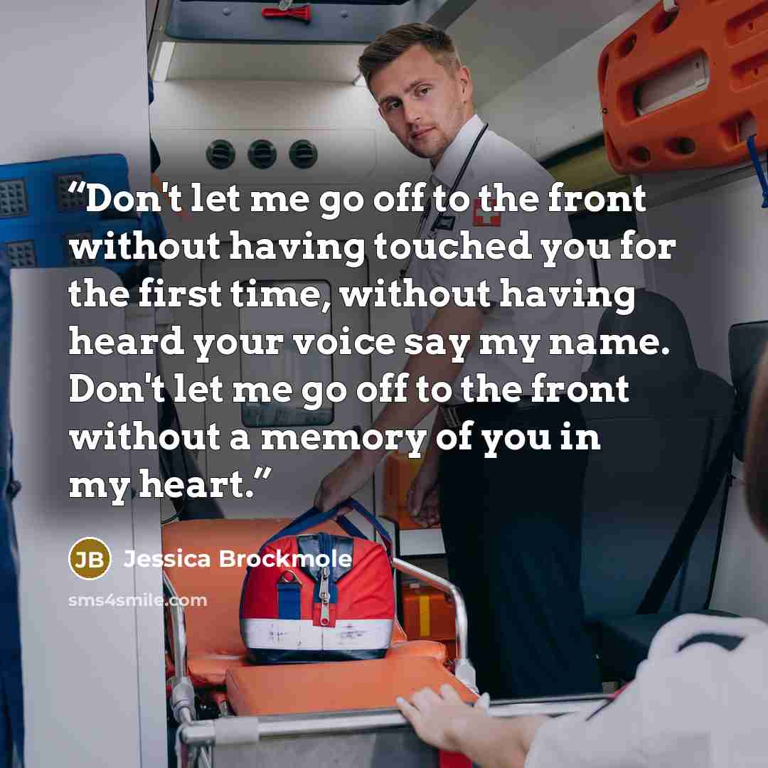 “Don't let me go off to the front without having touched you for the first time, without having heard your voice say my name. Don't let me go off to the front without a memory of you in my heart.” quote by Jessica Brockmole