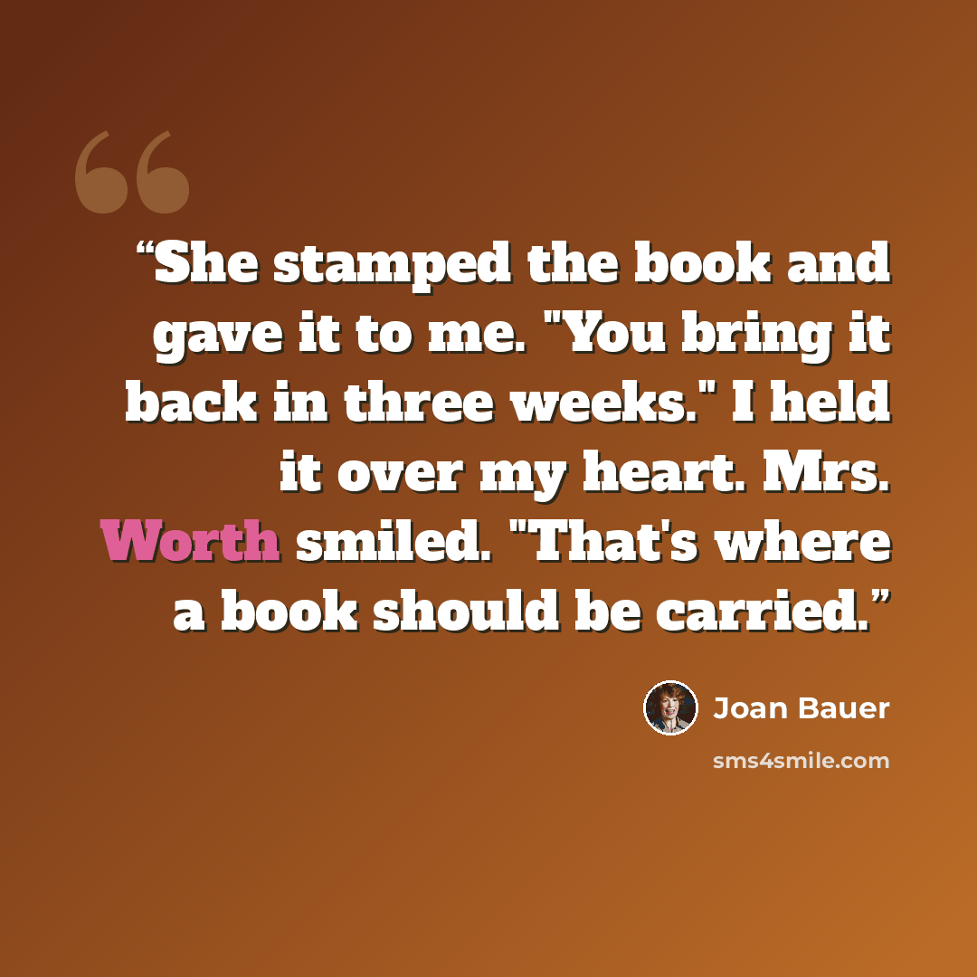 “She stamped the book and gave it to me. "You bring it back in three weeks." I held it over my heart. Mrs. Worth smiled. "That's where a book should be carried.” quote by Joan Bauer
