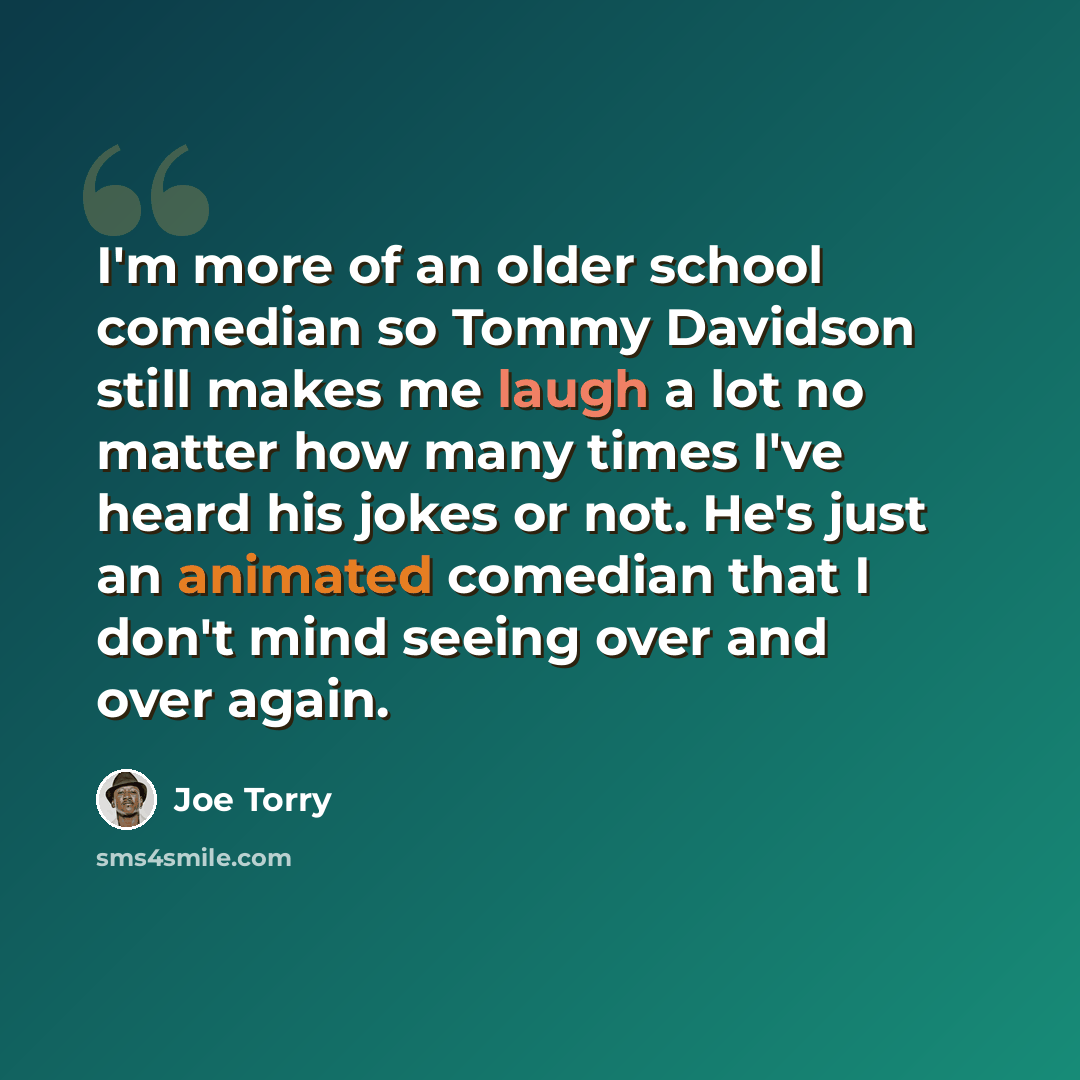 “I'm more of an older school comedian so Tommy Davidson still makes me laugh a lot no matter how many times I've heard his jokes or not. He's just an animated comedian that I don't mind seeing over and over again.” quote by Joe Torry