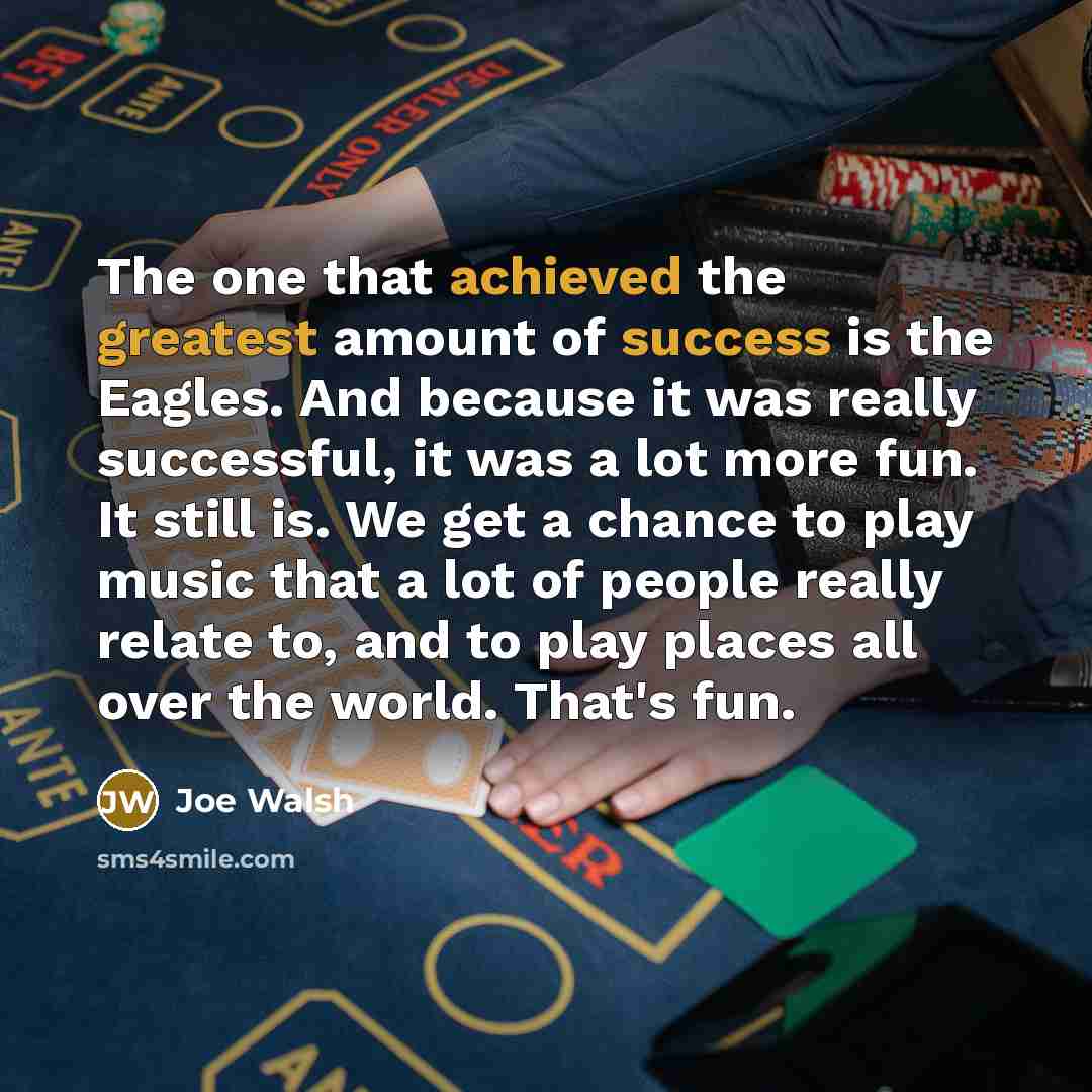 “The one that achieved the greatest amount of success is the Eagles. And because it was really successful, it was a lot more fun. It still is. We get a chance to play music that a lot of people really relate to, and to play places all over the world. That's fun.” quote by Joe Walsh