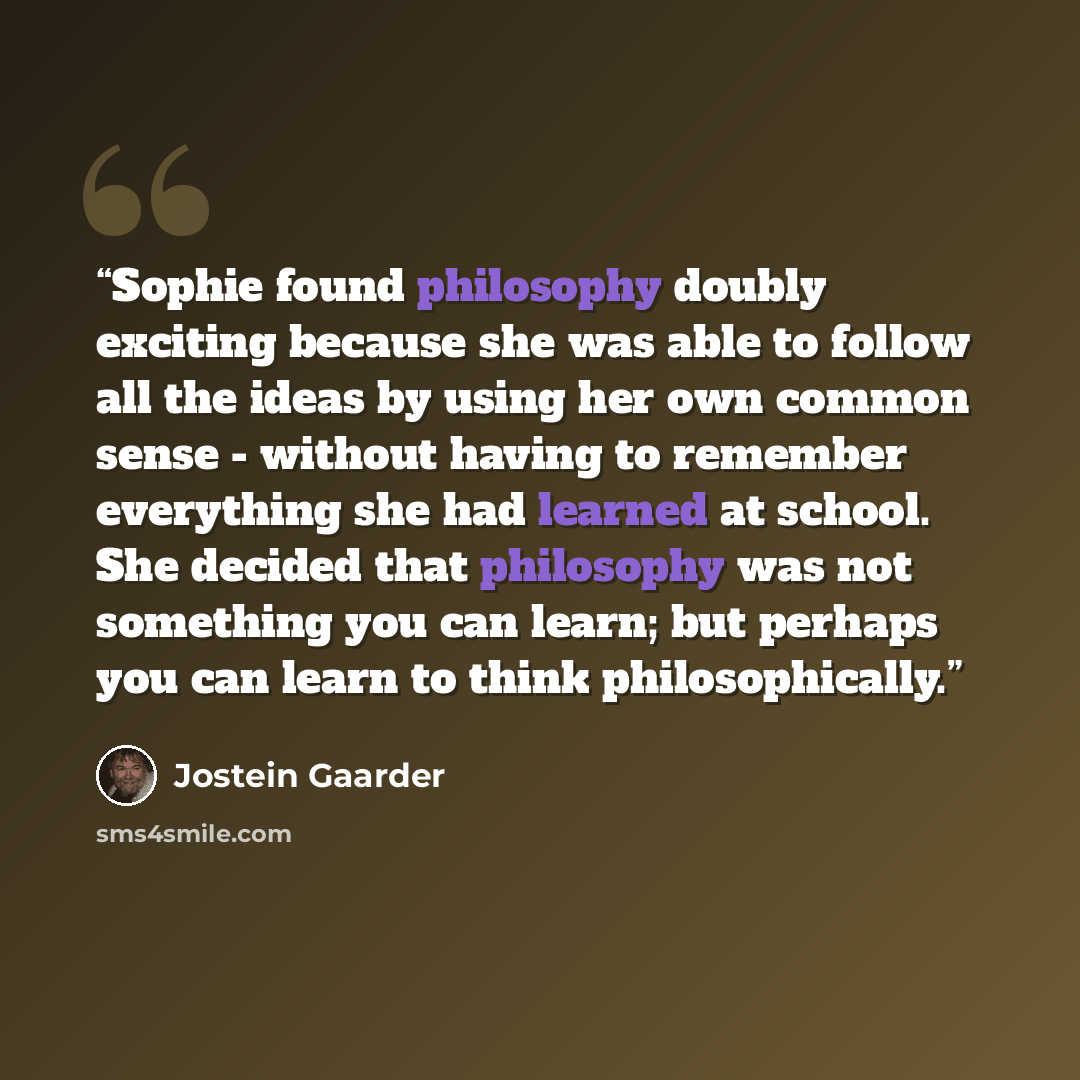 “Sophie found philosophy doubly exciting because she was able to follow all the ideas by using her own common sense - without having to remember everything she had learned at school. She decided that philosophy was not something you can learn; but perhaps you can learn to think philosophically.” quote by Jostein Gaarder