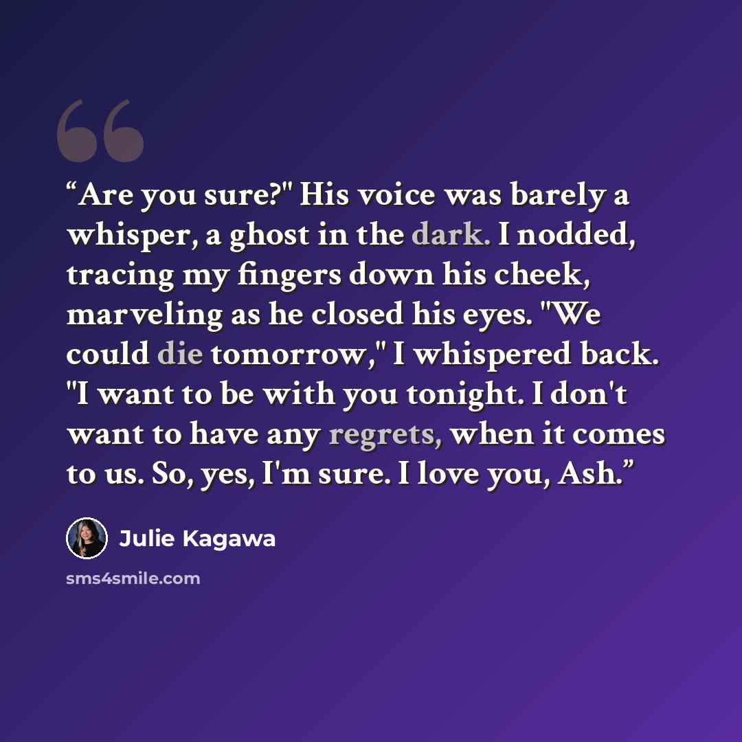 “Are you sure?" His voice was barely a whisper, a ghost in the dark. I nodded, tracing my fingers down his cheek, marveling as he closed his eyes. "We could die tomorrow," I whispered back. "I want to be with you tonight. I don't want to have any regrets, when it comes to us. So, yes, I'm sure. I…” quote by Julie Kagawa