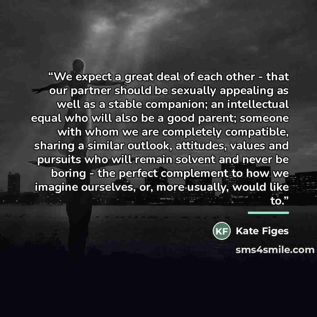“We expect a great deal of each other - that our partner should be sexually appealing as well as a stable companion; an intellectual equal who will also be a good parent; someone with whom we are completely compatible, sharing a similar outlook, attitudes, values and pursuits who will remain…” quote by Kate Figes
