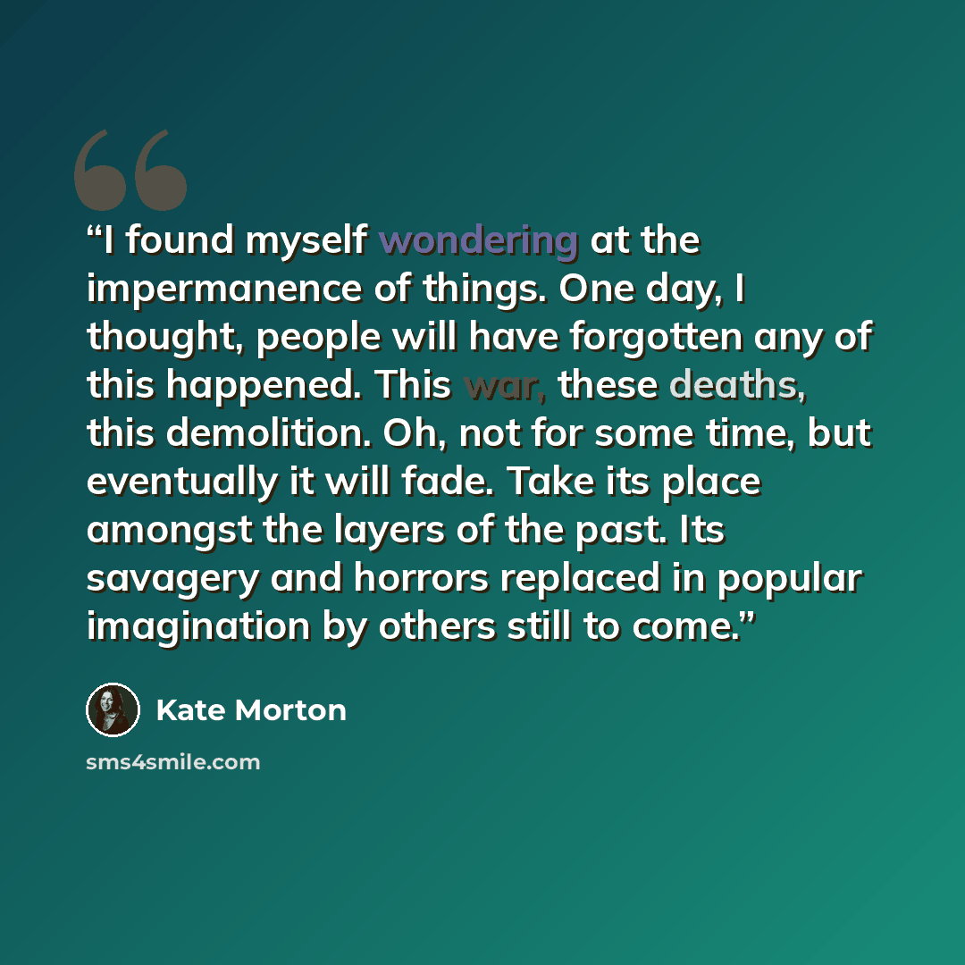 “I found myself wondering at the impermanence of things. One day, I thought, people will have forgotten any of this happened. This war, these deaths, this demolition. Oh, not for some time, but eventually it will fade. Take its place amongst the layers of the past. Its savagery and horrors replaced…” quote by Kate Morton