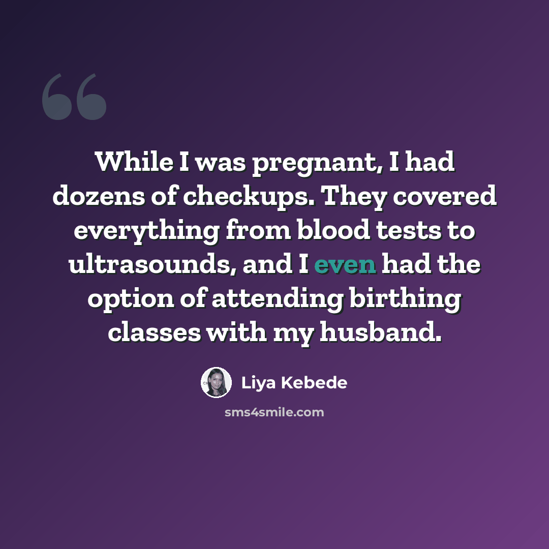 “While I was pregnant, I had dozens of checkups. They covered everything from blood tests to ultrasounds, and I even had the option of attending birthing classes with my husband.” quote by Liya Kebede