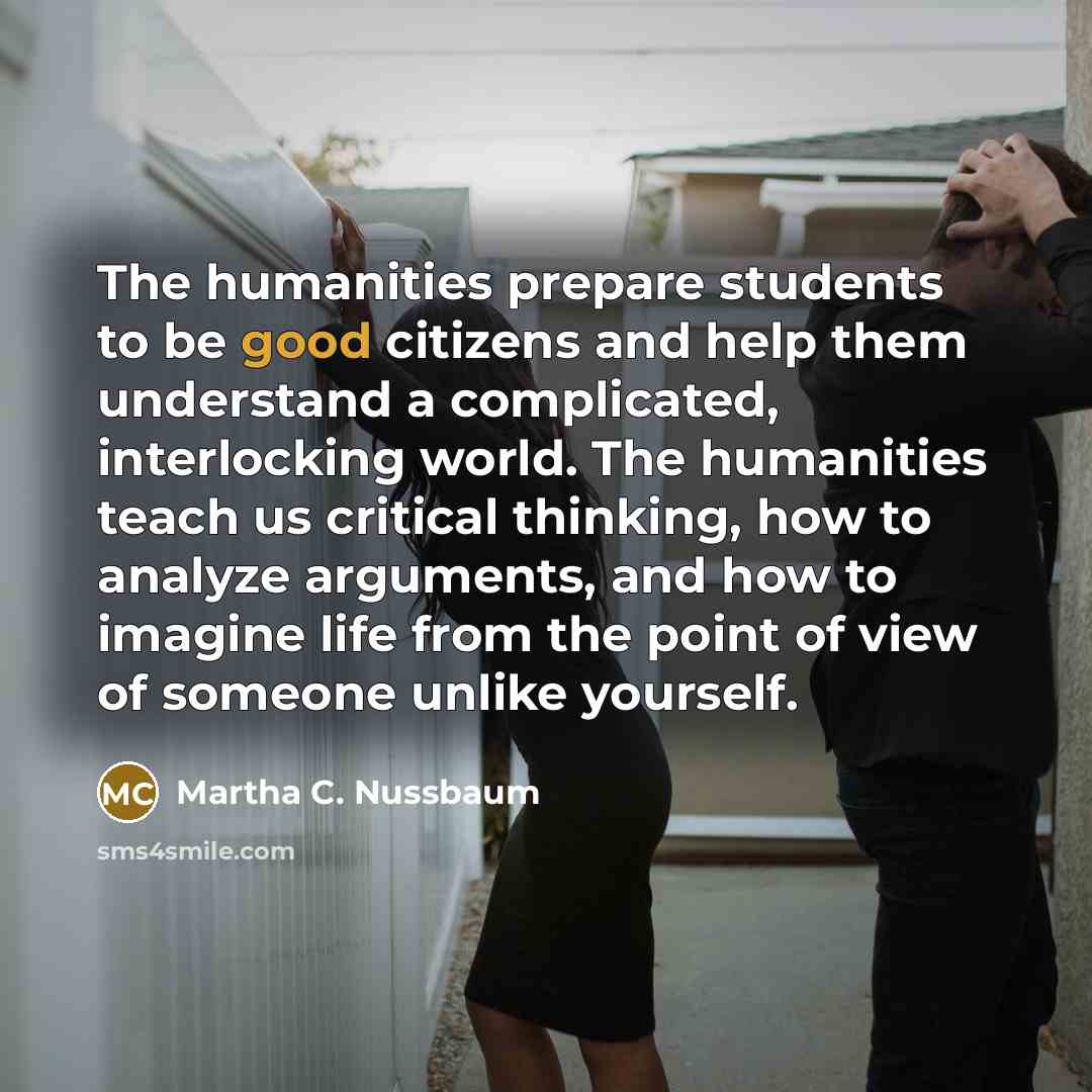 “The humanities prepare students to be good citizens and help them understand a complicated, interlocking world. The humanities teach us critical thinking, how to analyze arguments, and how to imagine life from the point of view of someone unlike yourself.” quote by Martha C. Nussbaum