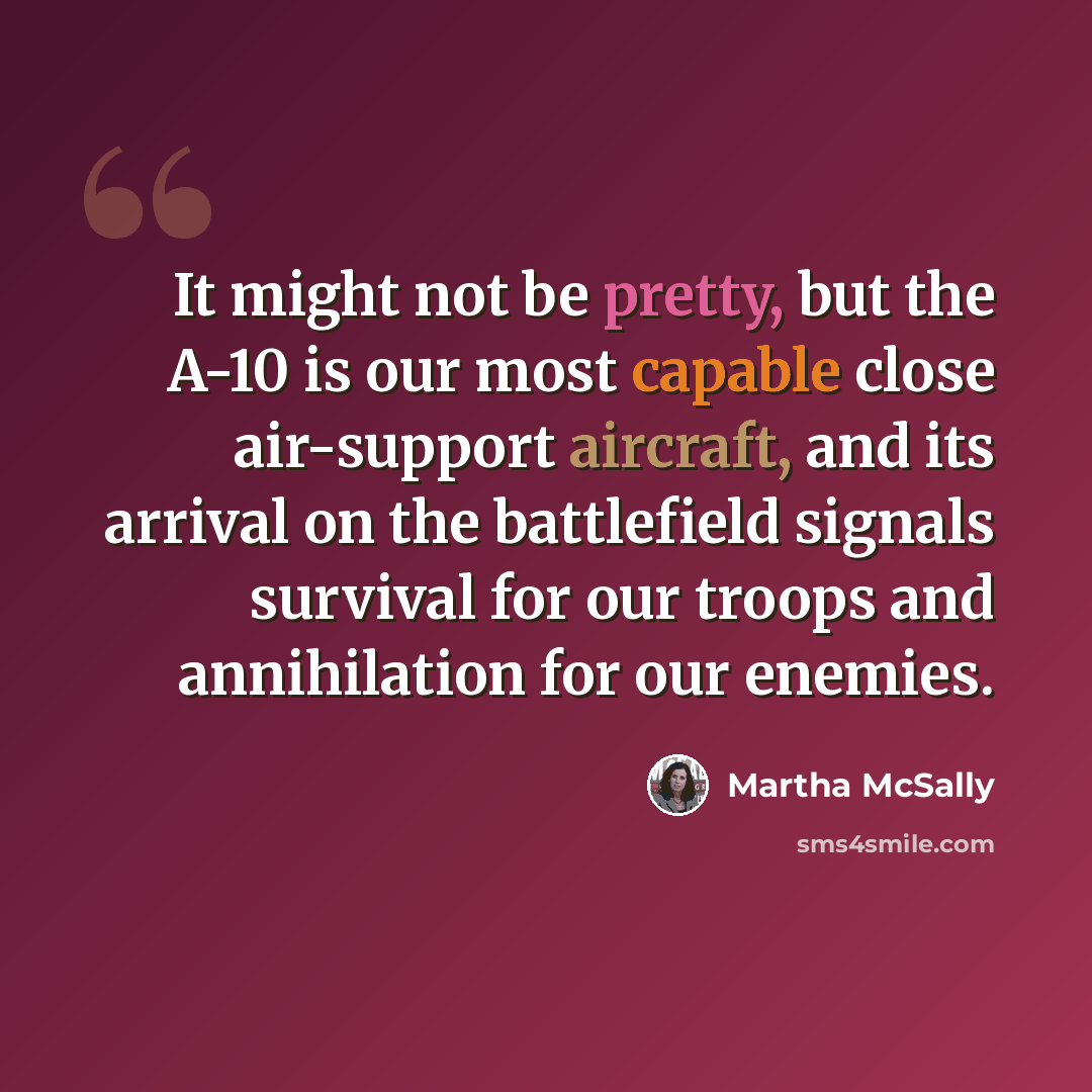 “It might not be pretty, but the A-10 is our most capable close air-support aircraft, and its arrival on the battlefield signals survival for our troops and annihilation for our enemies.” quote by Martha McSally