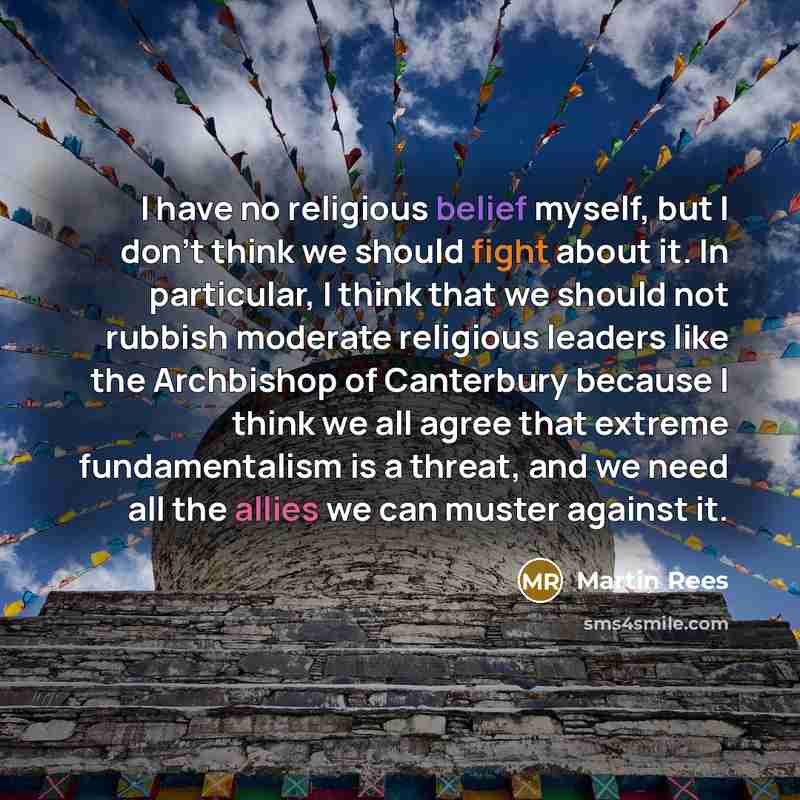 “I have no religious belief myself, but I don't think we should fight about it. In particular, I think that we should not rubbish moderate religious leaders like the Archbishop of Canterbury because I think we all agree that extreme fundamentalism is a threat, and we need all the allies we can…” quote by Martin Rees