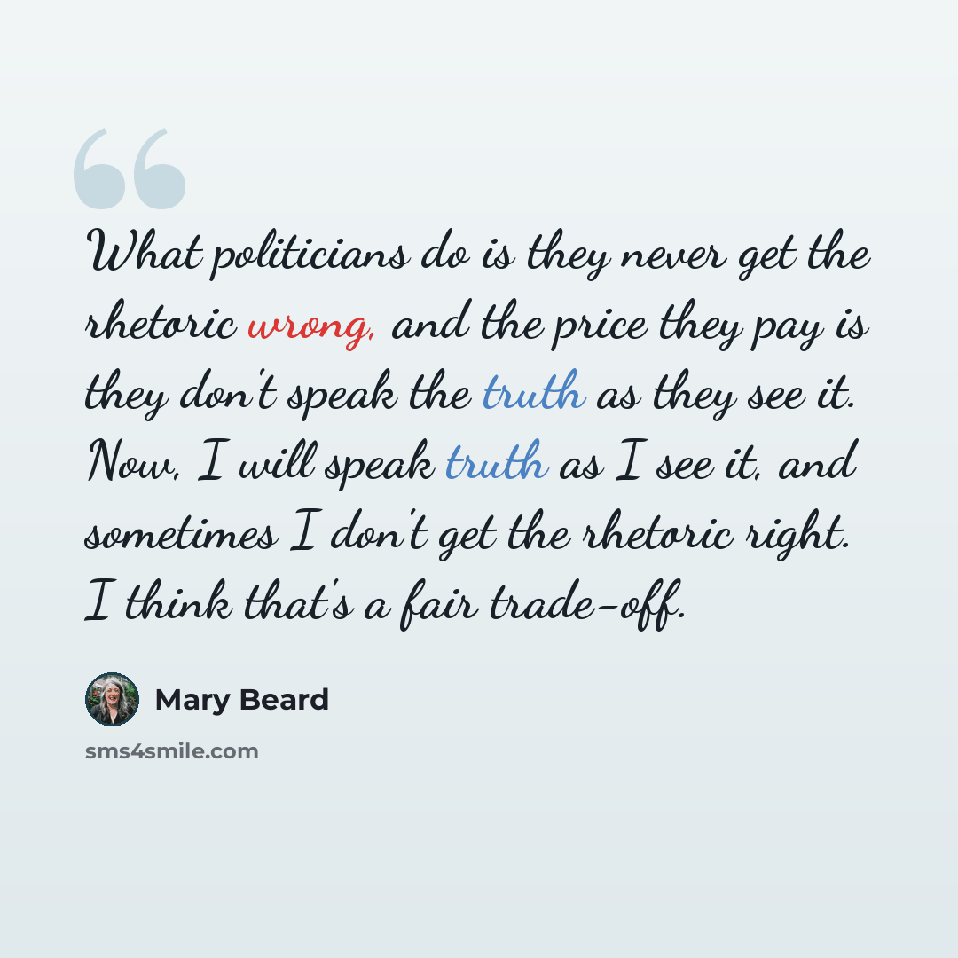 “What politicians do is they never get the rhetoric wrong, and the price they pay is they don't speak the truth as they see it. Now, I will speak truth as I see it, and sometimes I don't get the rhetoric right. I think that's a fair trade-off.” quote by Mary Beard