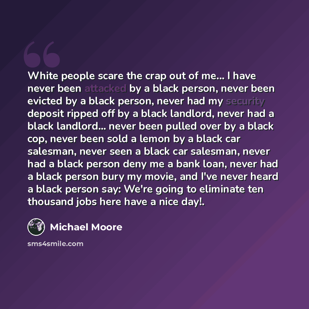 “White people scare the crap out of me... I have never been attacked by a black person, never been evicted by a black person, never had my security deposit ripped off by a black landlord, never had a black landlord... never been pulled over by a black cop, never been sold a lemon by a black car…” quote by Michael Moore