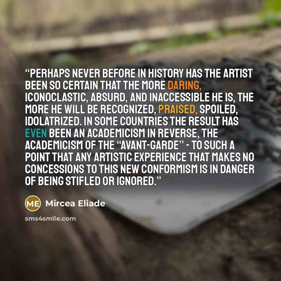 “Perhaps never before in history has the artist been so certain that the more daring, iconoclastic, absurd, and inaccessible he is, the more he will be recognized, praised, spoiled, idolatrized. In some countries the result has even been an academicism in reverse, the academicism of the…” quote by Mircea Eliade
