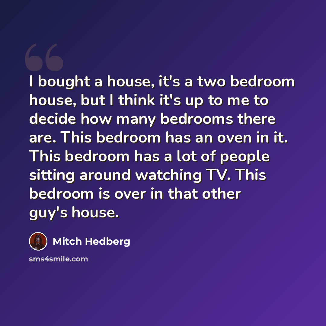 “I bought a house, it's a two bedroom house, but I think it's up to me to decide how many bedrooms there are. This bedroom has an oven in it. This bedroom has a lot of people sitting around watching TV. This bedroom is over in that other guy's house.” quote by Mitch Hedberg
