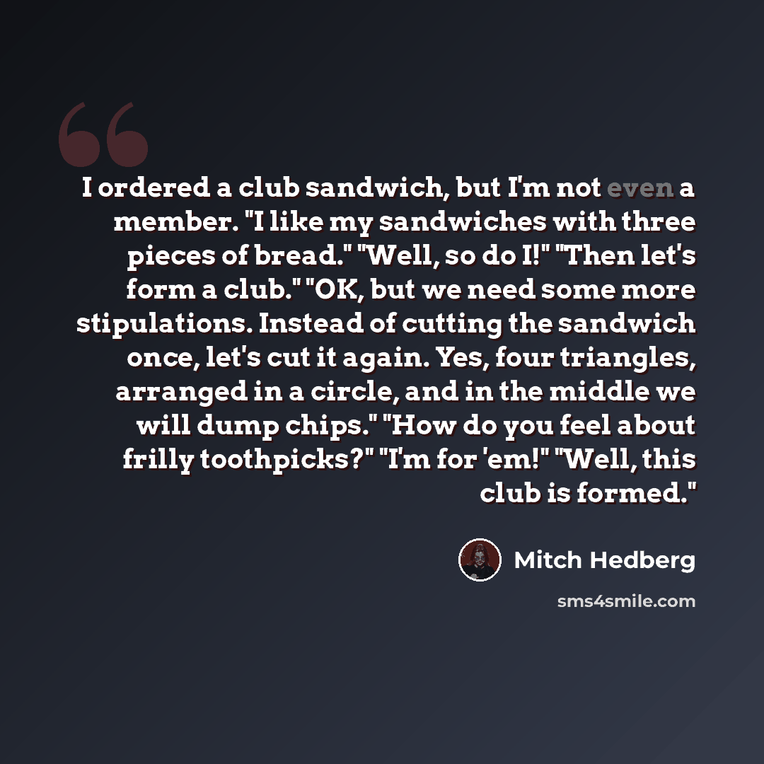 “I ordered a club sandwich, but I'm not even a member. "I like my sandwiches with three pieces of bread." "Well, so do I!" "Then let's form a club." "OK, but we need some more stipulations. Instead of cutting the sandwich once, let's cut it again. Yes, four triangles, arranged in a circle, and in…” quote by Mitch Hedberg