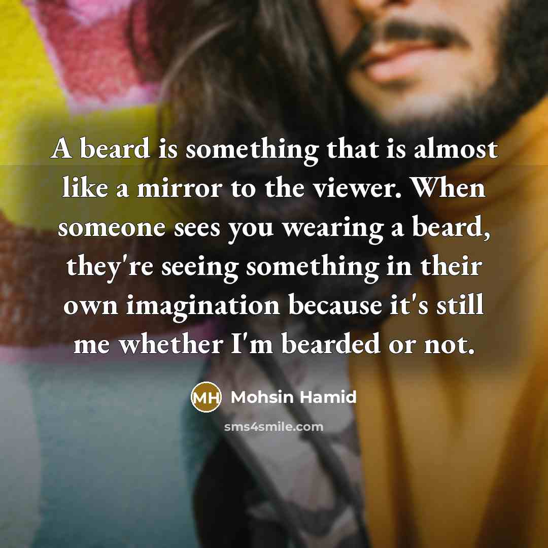 “A beard is something that is almost like a mirror to the viewer. When someone sees you wearing a beard, they're seeing something in their own imagination because it's still me whether I'm bearded or not.” quote by Mohsin Hamid