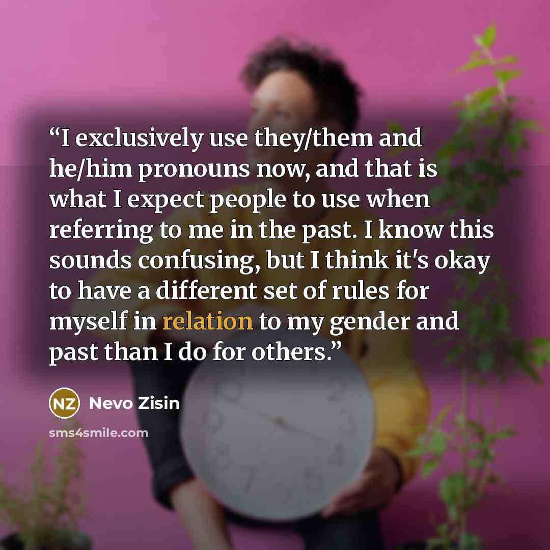 “I exclusively use they/them and he/him pronouns now, and that is what I expect people to use when referring to me in the past. I know this sounds confusing, but I think it's okay to have a different set of rules for myself in relation to my gender and past than I do for others.” quote by Nevo Zisin