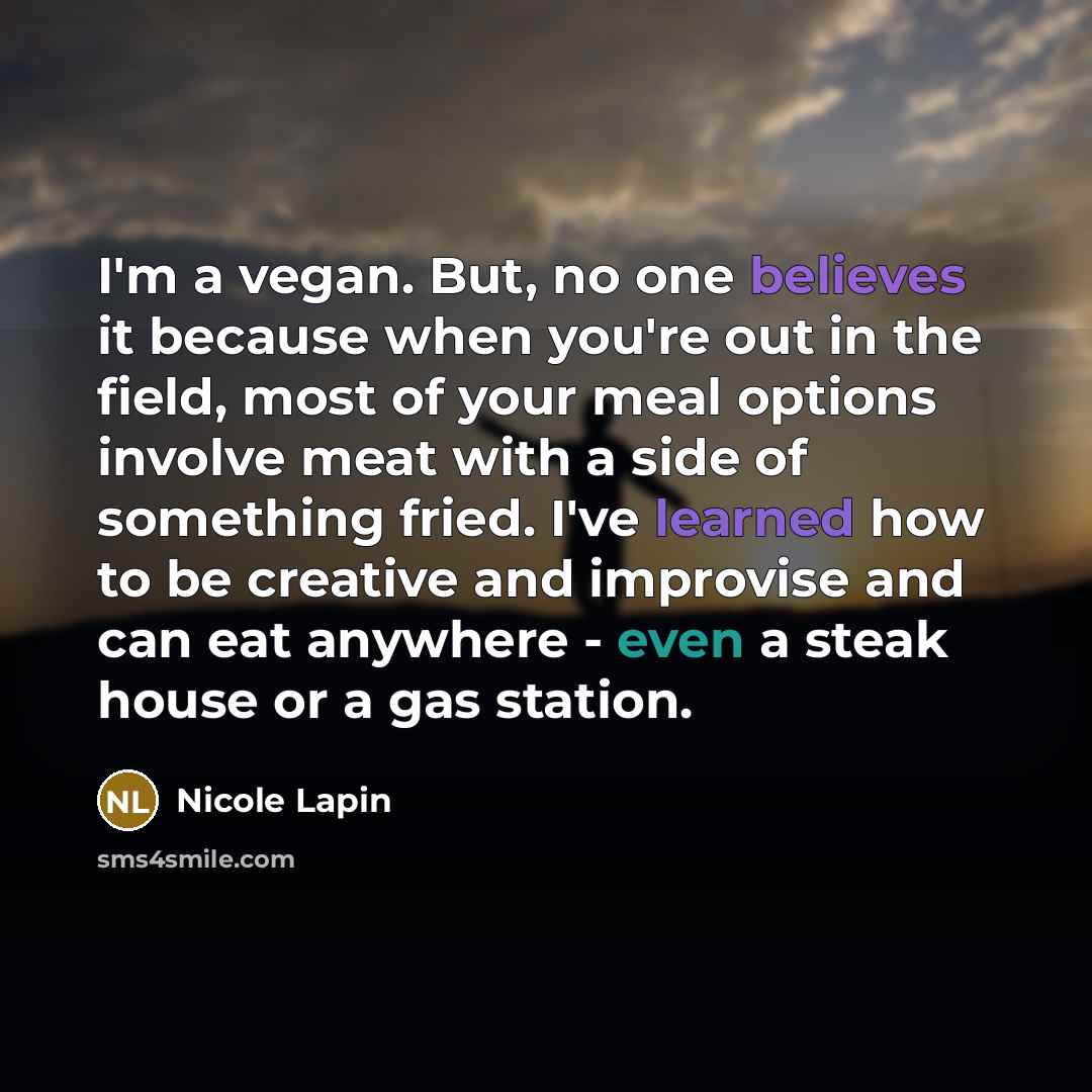 “I'm a vegan. But, no one believes it because when you're out in the field, most of your meal options involve meat with a side of something fried. I've learned how to be creative and improvise and can eat anywhere - even a steak house or a gas station.” quote by Nicole Lapin