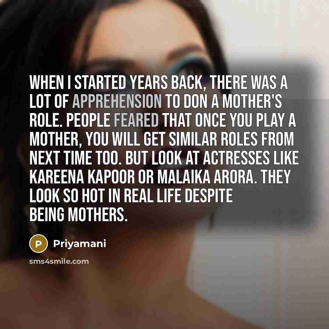 “When I started years back, there was a lot of apprehension to don a mother's role. People feared that once you play a mother, you will get similar roles from next time too. But look at actresses like Kareena Kapoor or Malaika Arora. They look so hot in real life despite being mothers.” quote by Priyamani