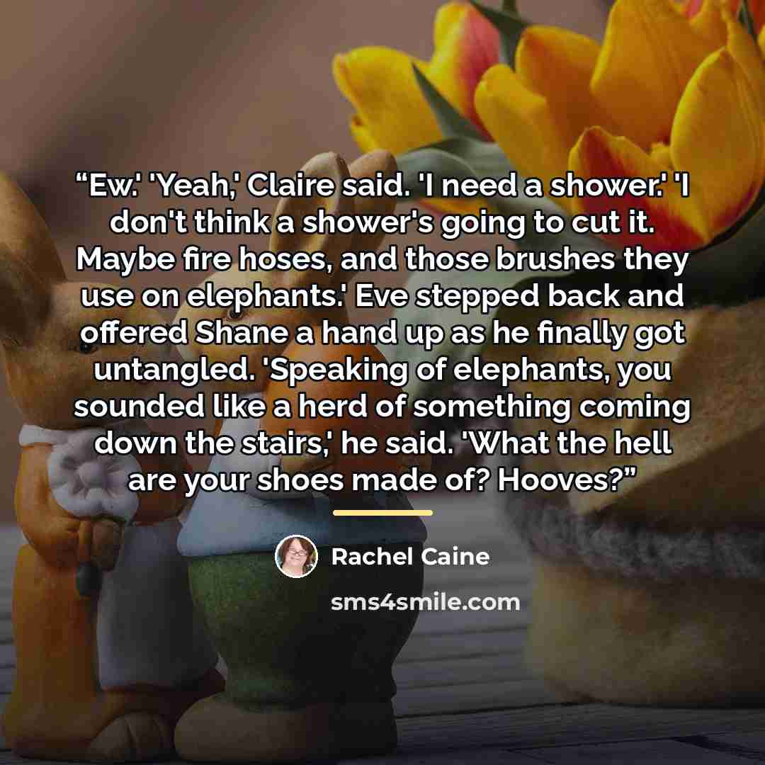 “Ew.' 'Yeah,' Claire said. 'I need a shower.' 'I don't think a shower's going to cut it. Maybe fire hoses, and those brushes they use on elephants.' Eve stepped back and offered Shane a hand up as he finally got untangled. 'Speaking of elephants, you sounded like a herd of something coming down the…” quote by Rachel Caine