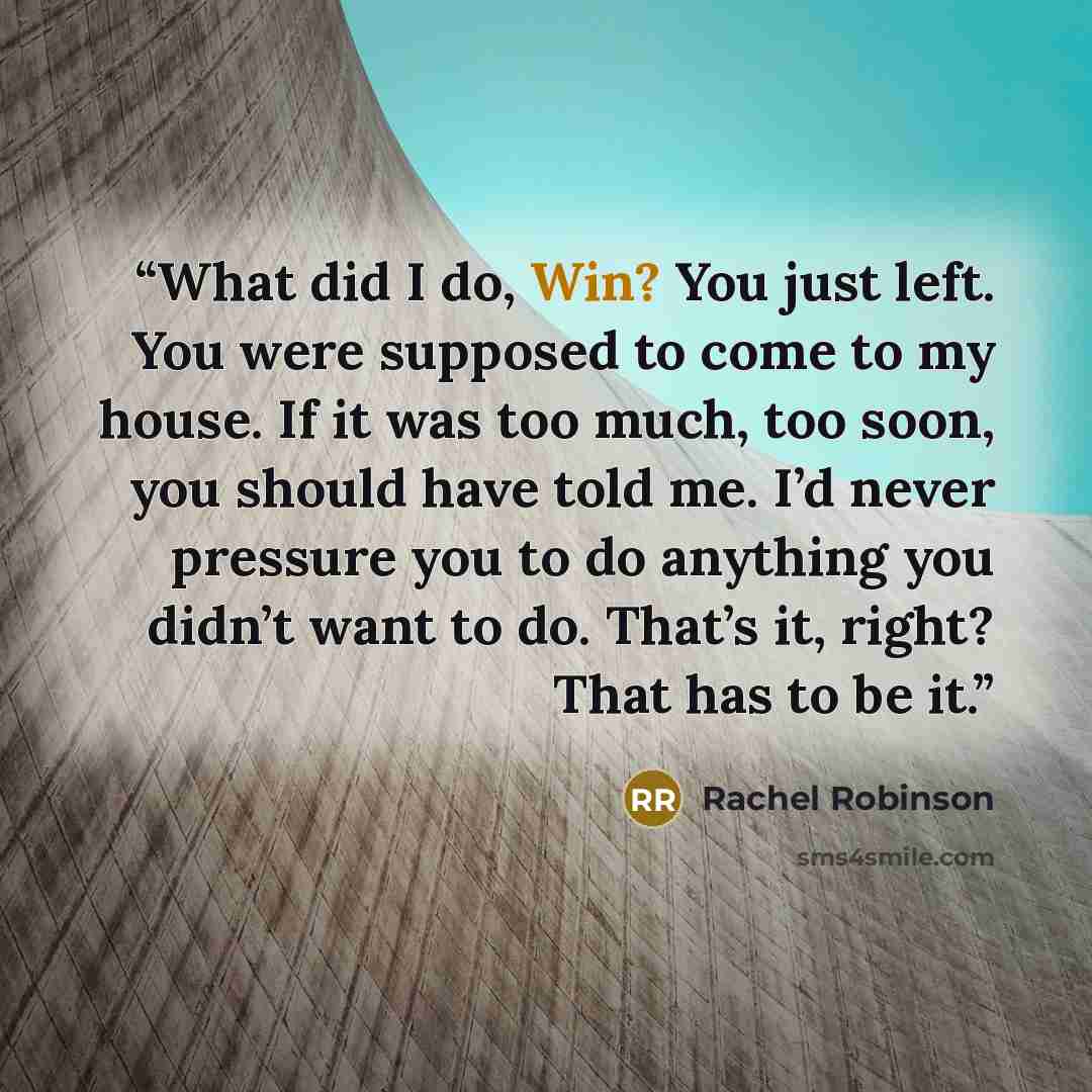 “What did I do, Win? You just left. You were supposed to come to my house. If it was too much, too soon, you should have told me. I’d never pressure you to do anything you didn’t want to do. That’s it, right? That has to be it.” quote by Rachel Robinson