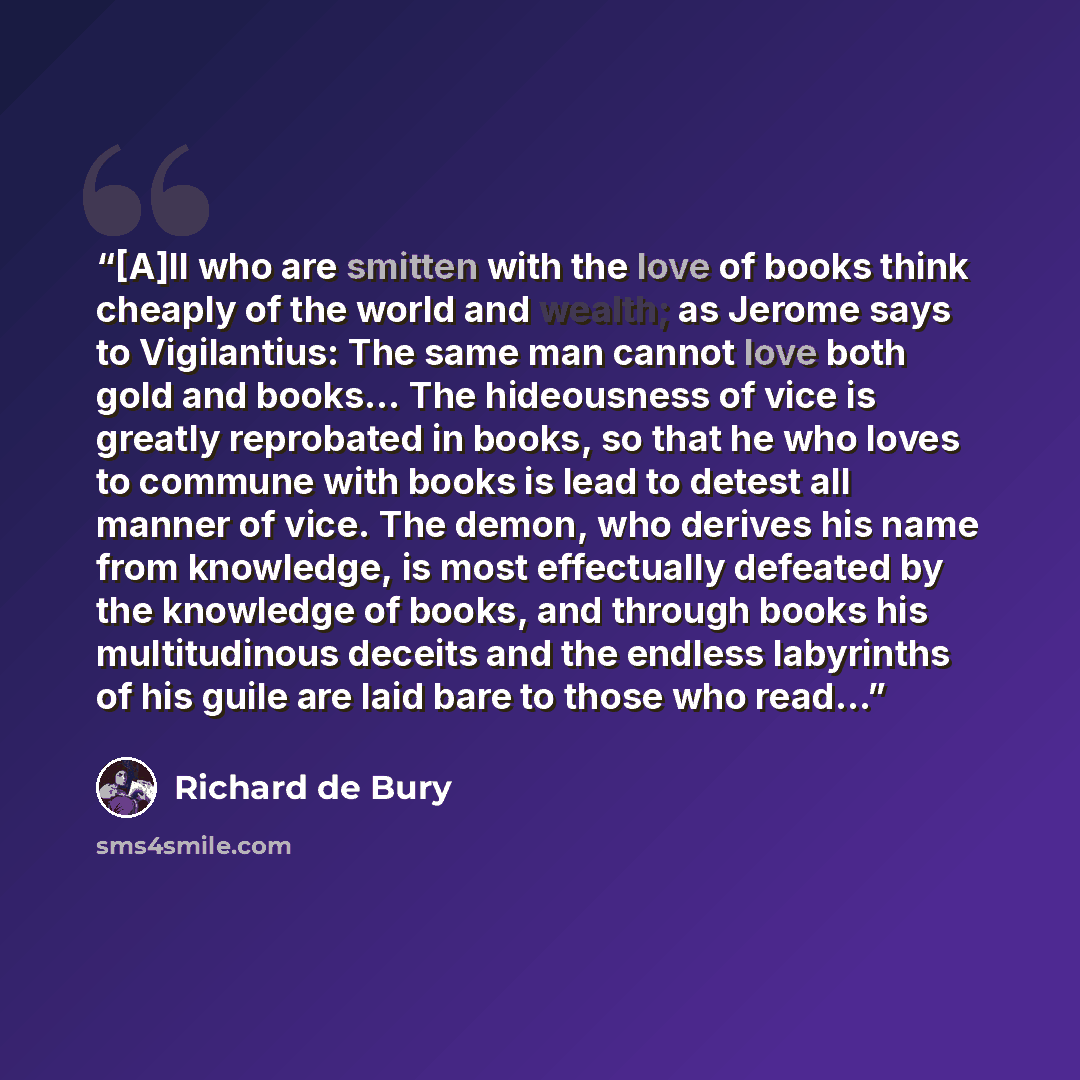 “[A]ll who are smitten with the love of books think cheaply of the world and wealth; as Jerome says to Vigilantius: The same man cannot love both gold and books... The hideousness of vice is greatly reprobated in books, so that he who loves to commune with books is lead to detest all manner of…” quote by Richard de Bury