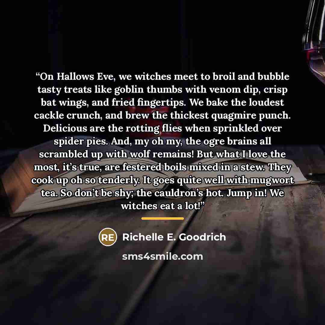 “On Hallows Eve, we witches meet to broil and bubble tasty treats like goblin thumbs with venom dip, crisp bat wings, and fried fingertips. We bake the loudest cackle crunch, and brew the thickest quagmire punch. Delicious are the rotting flies when sprinkled over spider pies. And, my oh my, the…” quote by Richelle E. Goodrich