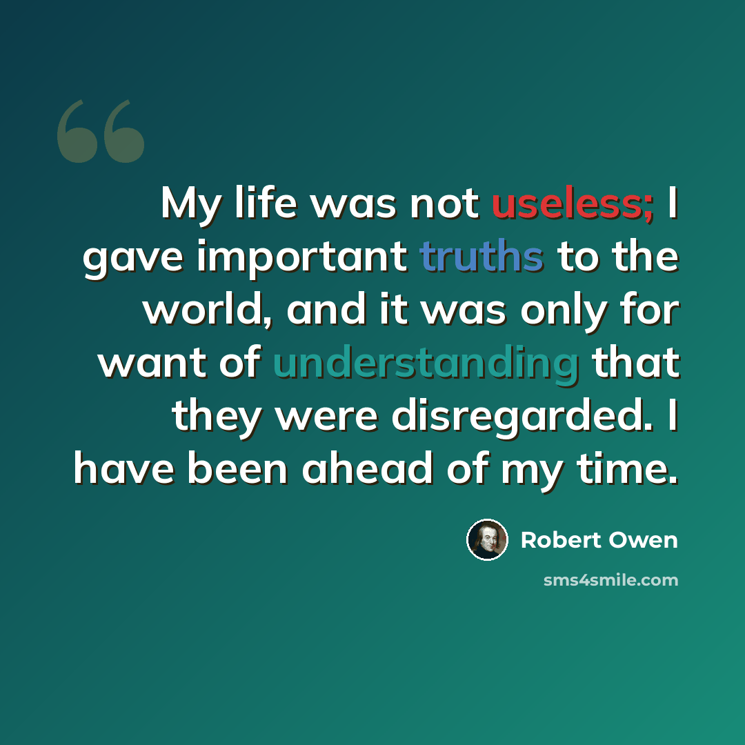 “My life was not useless; I gave important truths to the world, and it was only for want of understanding that they were disregarded. I have been ahead of my time.” quote by Robert Owen