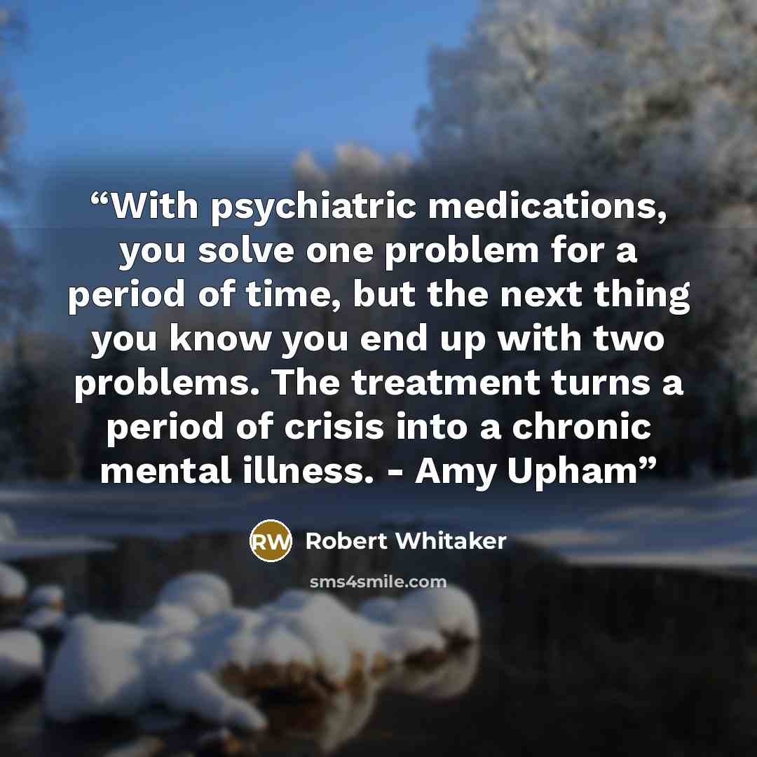 “With psychiatric medications, you solve one problem for a period of time, but the next thing you know you end up with two problems. The treatment turns a period of crisis into a chronic mental illness. - Amy Upham” quote by Robert Whitaker