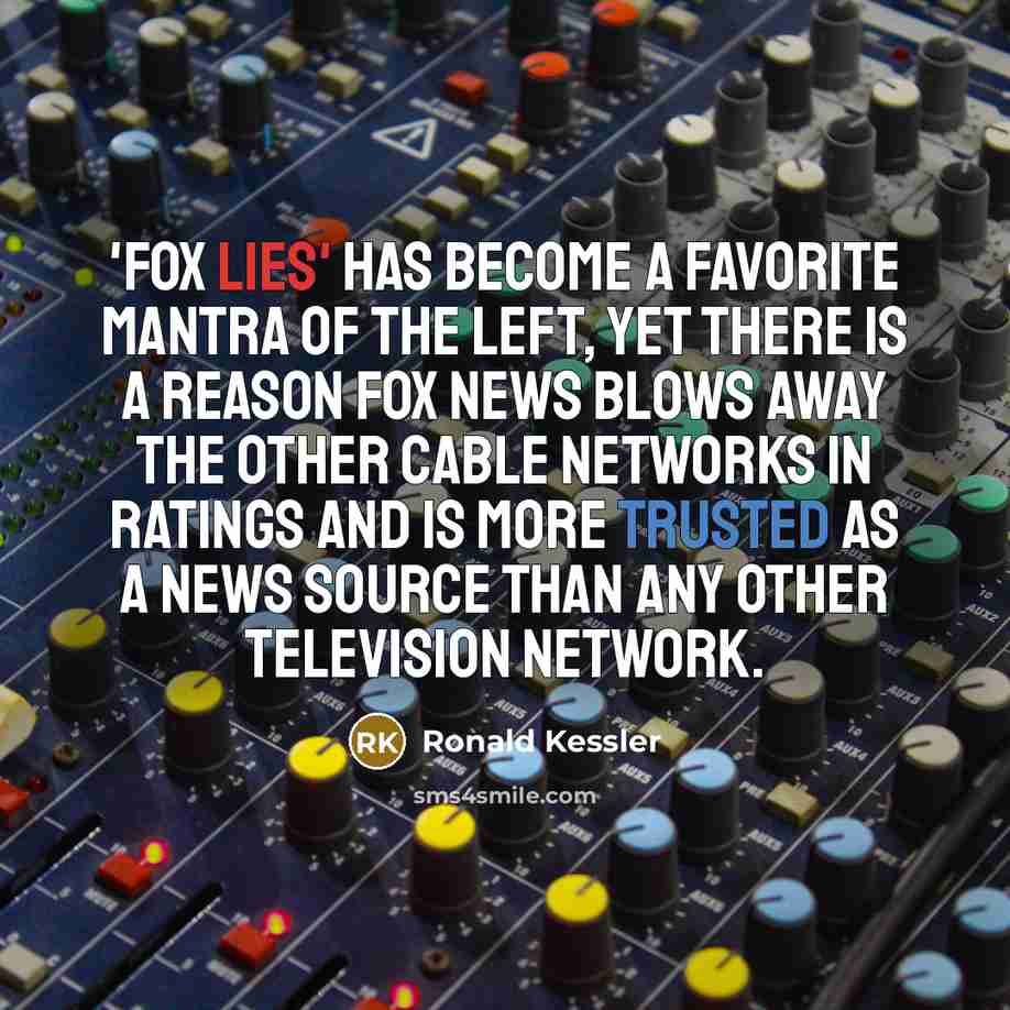 “'Fox lies' has become a favorite mantra of the Left, yet there is a reason Fox News blows away the other cable networks in ratings and is more trusted as a news source than any other television network.” quote by Ronald Kessler
