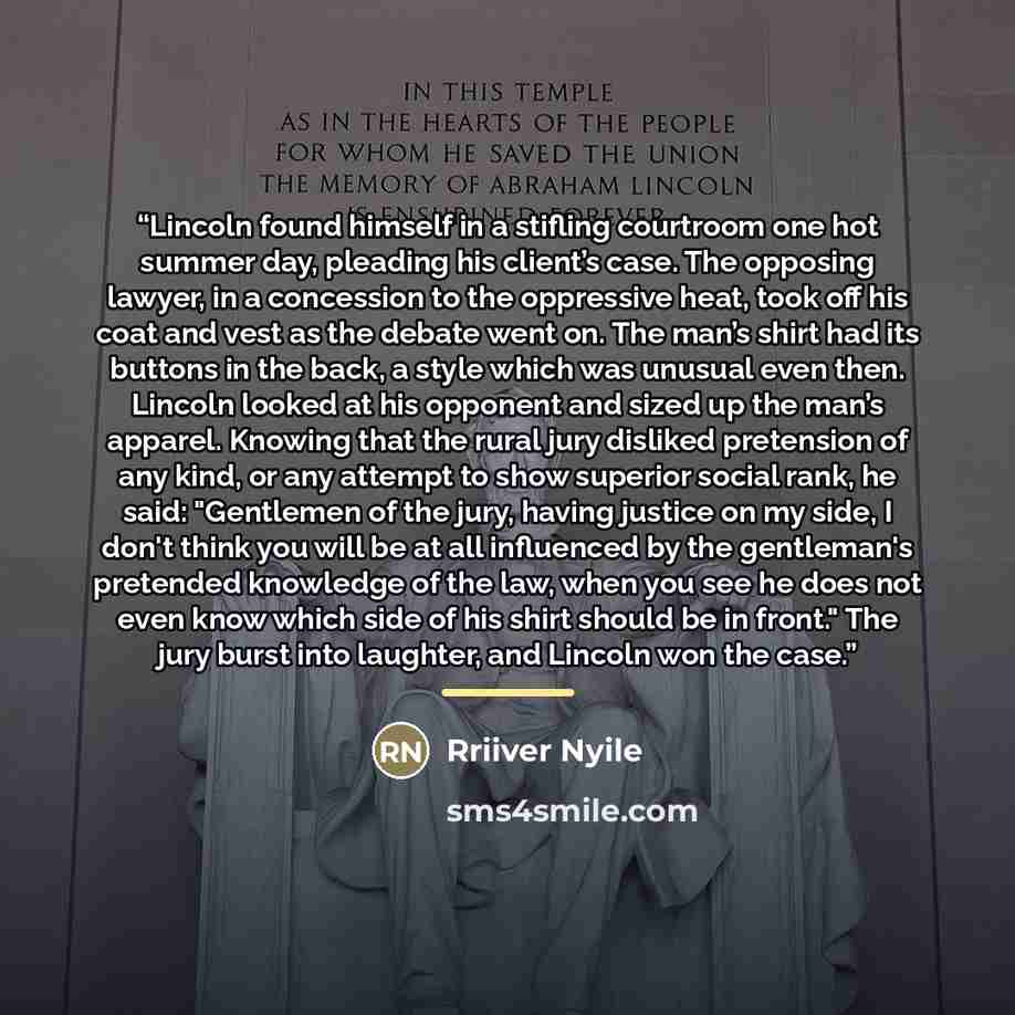 “Lincoln found himself in a stifling courtroom one hot summer day, pleading his client’s case. The opposing lawyer, in a concession to the oppressive heat, took off his coat and vest as the debate went on. The man’s shirt had its buttons in the back, a style which was unusual even then. Lincoln…” quote by Rriiver Nyile