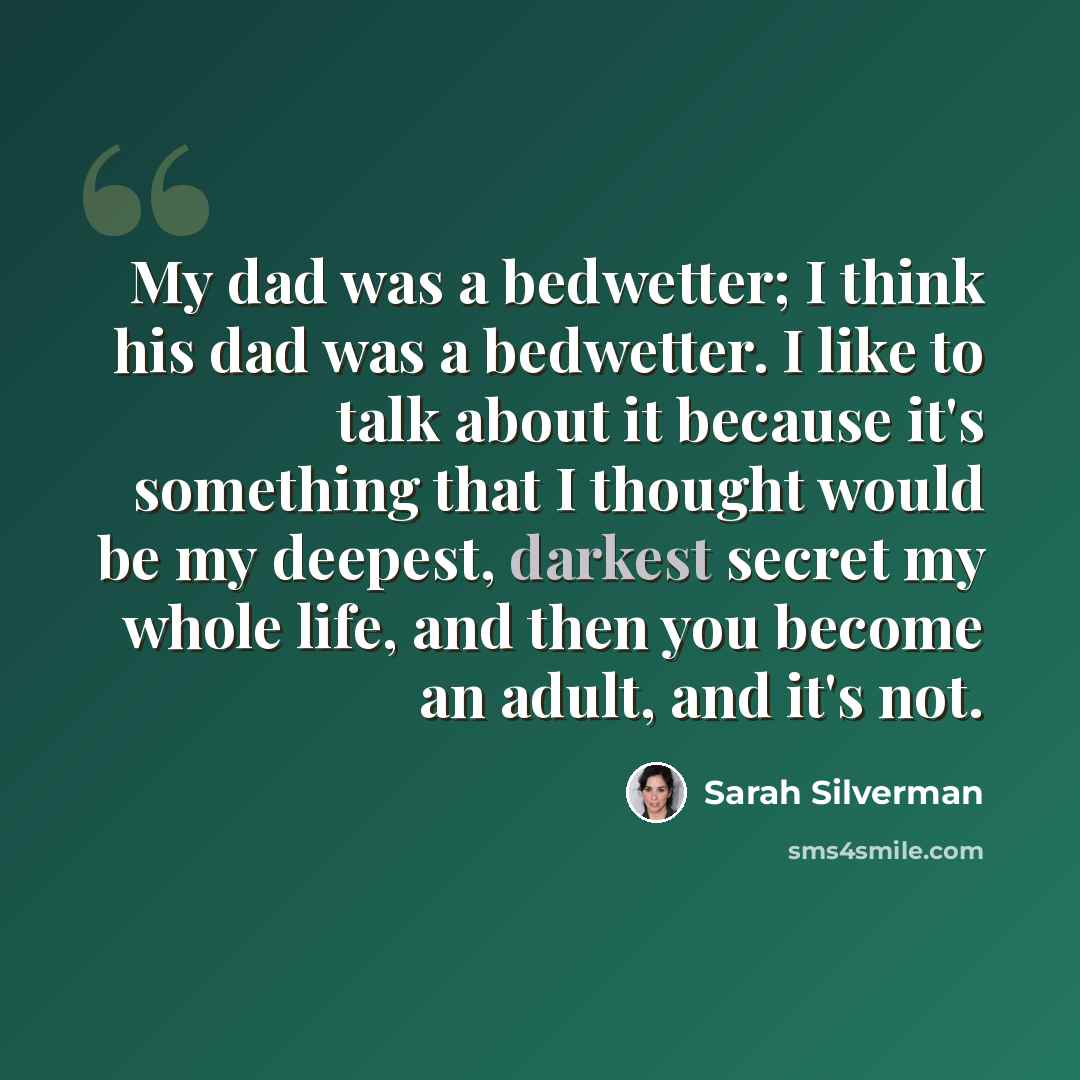 “My dad was a bedwetter; I think his dad was a bedwetter. I like to talk about it because it's something that I thought would be my deepest, darkest secret my whole life, and then you become an adult, and it's not.” quote by Sarah Silverman