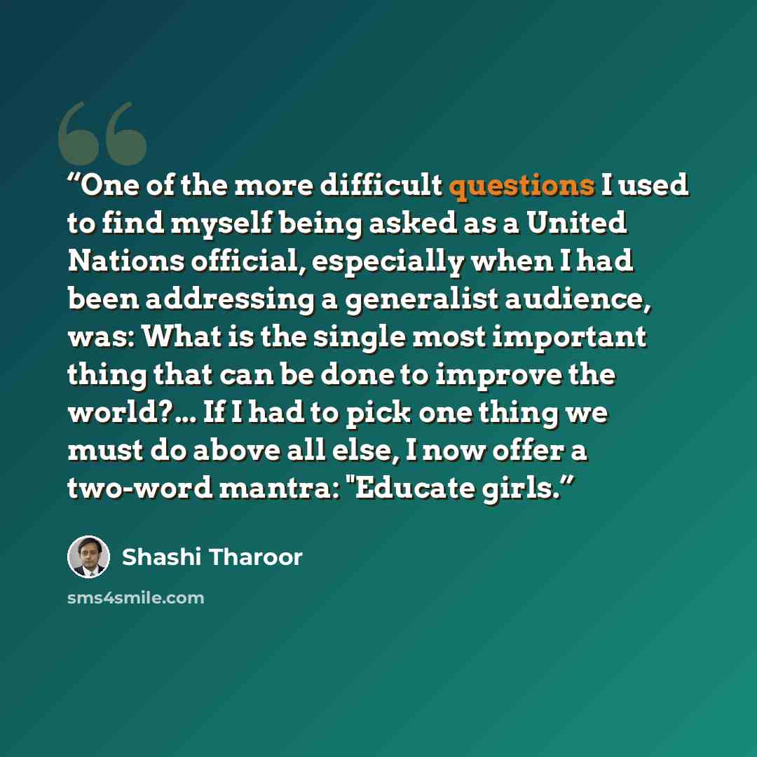 “One of the more difficult questions I used to find myself being asked as a United Nations official, especially when I had been addressing a generalist audience, was: What is the single most important thing that can be done to improve the world?... If I had to pick one thing we must do above all…” quote by Shashi Tharoor