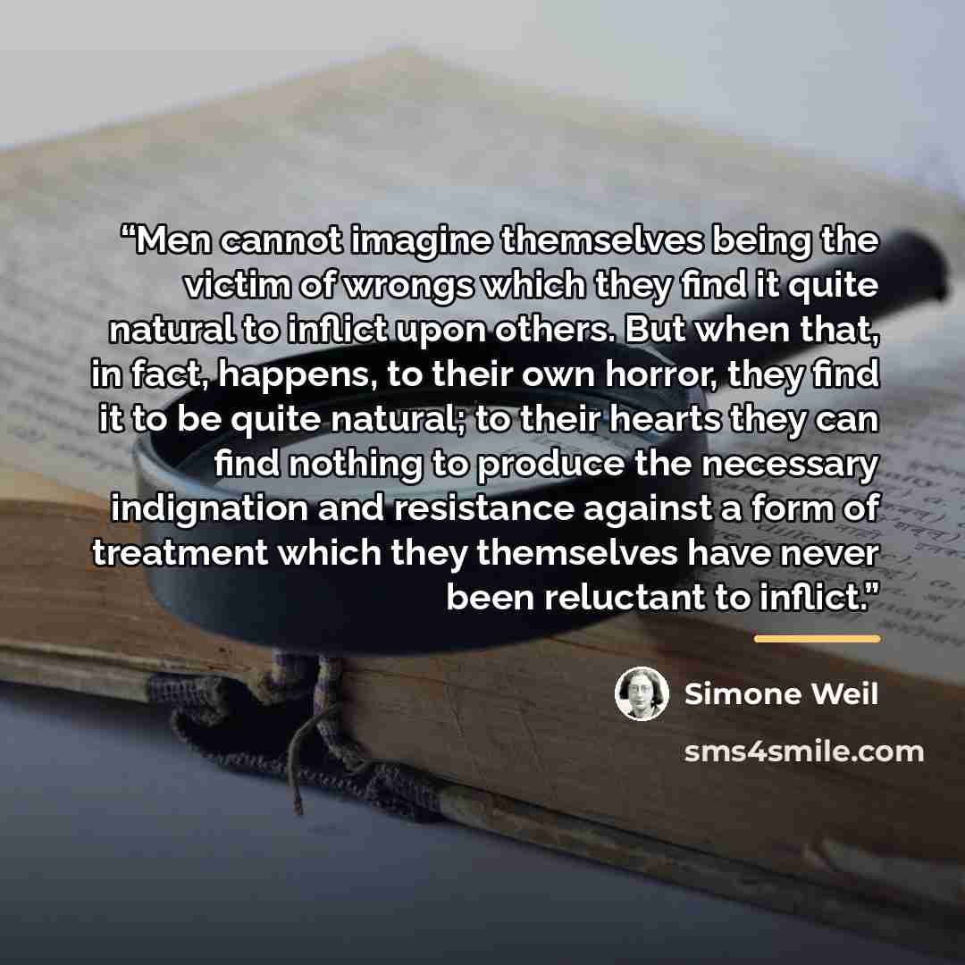 “Men cannot imagine themselves being the victim of wrongs which they find it quite natural to inflict upon others. But when that, in fact, happens, to their own horror, they find it to be quite natural; to their hearts they can find nothing to produce the necessary indignation and resistance…” quote by Simone Weil