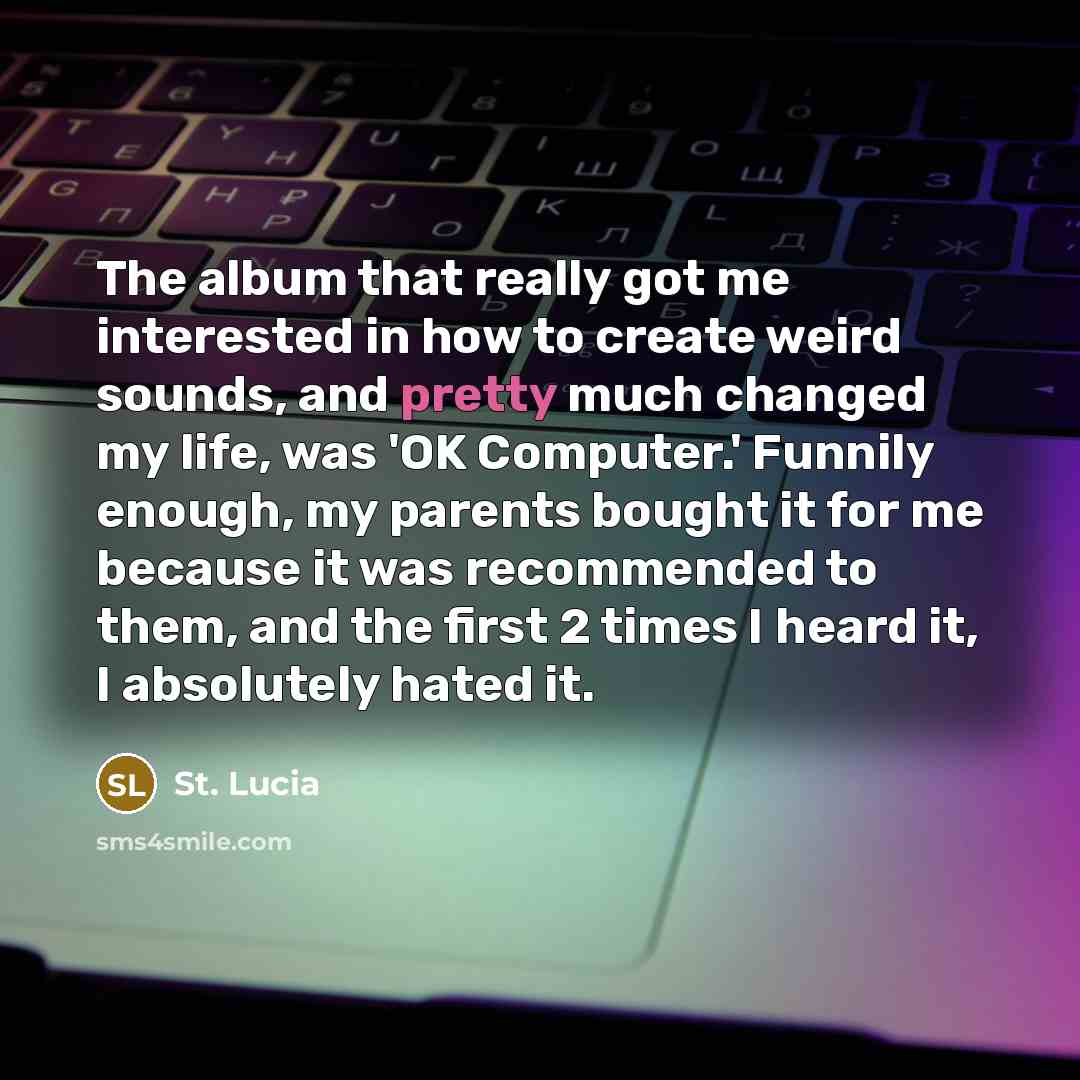 “The album that really got me interested in how to create weird sounds, and pretty much changed my life, was 'OK Computer.' Funnily enough, my parents bought it for me because it was recommended to them, and the first 2 times I heard it, I absolutely hated it.” quote by St. Lucia