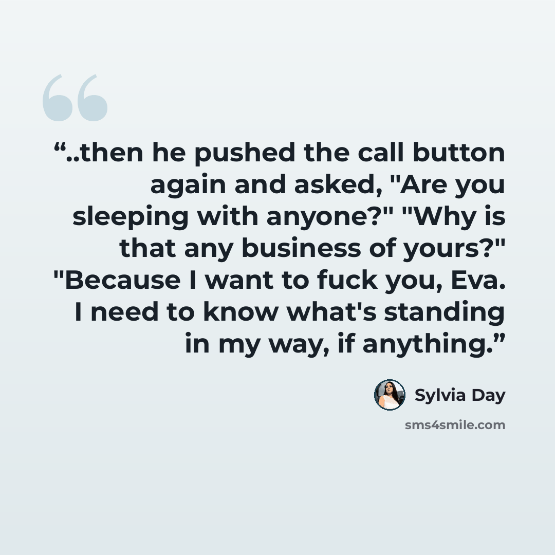 “..then he pushed the call button again and asked, "Are you sleeping with anyone?" "Why is that any business of yours?" "Because I want to fuck you, Eva. I need to know what's standing in my way, if anything.” quote by Sylvia Day