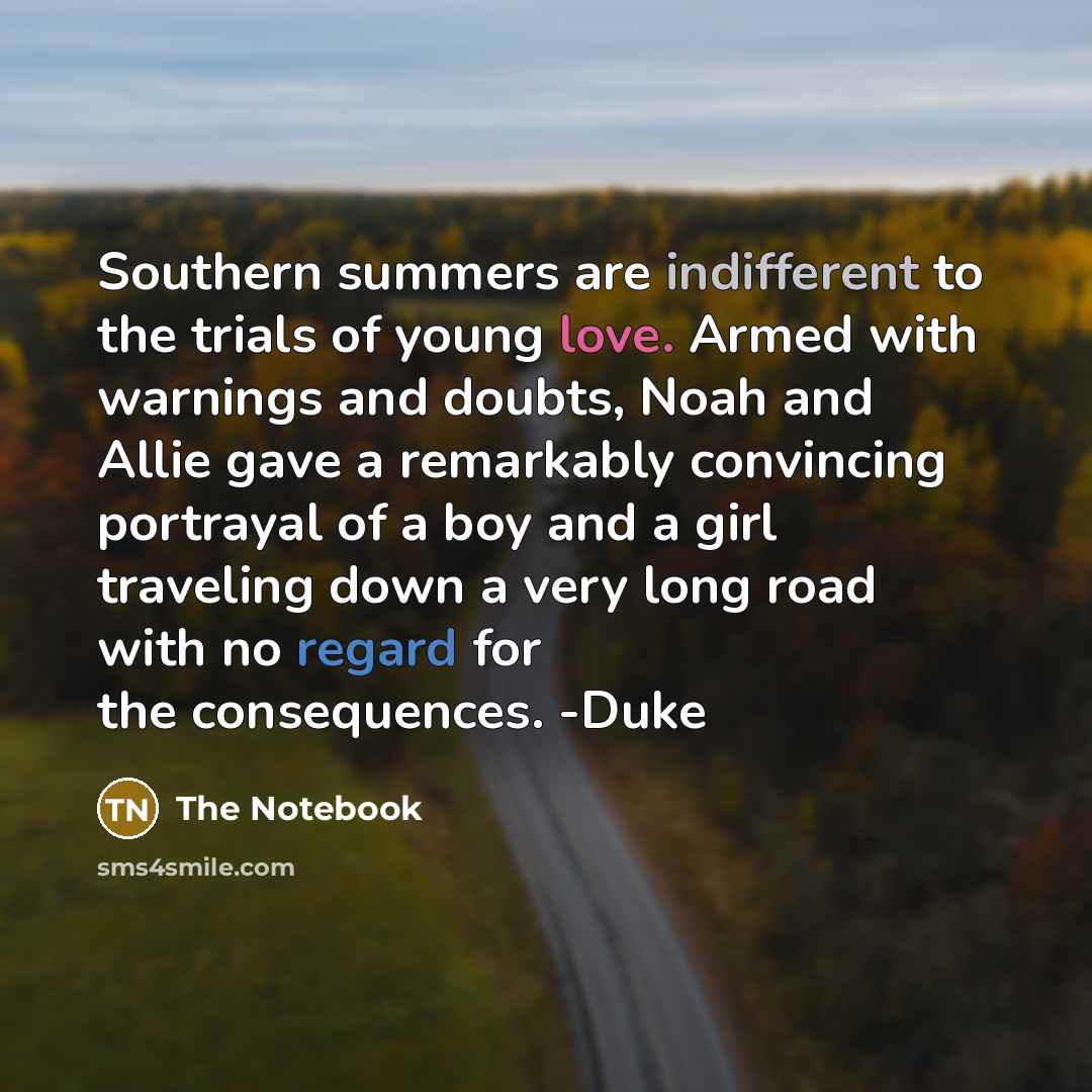 “Southern summers are indifferent to the trials of young love. Armed with warnings and doubts, Noah and Allie gave a remarkably convincing portrayal of a boy and a girl traveling down a very long road with no regard for the consequences. -Duke” quote by The Notebook