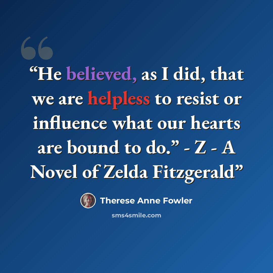 “He believed, as I did, that we are helpless to resist or influence what our hearts are bound to do.” - Z - A Novel of Zelda Fitzgerald” quote by Therese Anne Fowler