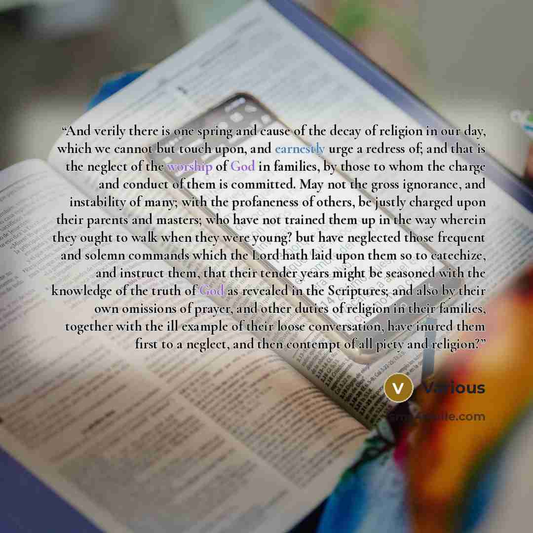 “And verily there is one spring and cause of the decay of religion in our day, which we cannot but touch upon, and earnestly urge a redress of; and that is the neglect of the worship of God in families, by those to whom the charge and conduct of them is committed. May not the gross ignorance, and…” quote by Various