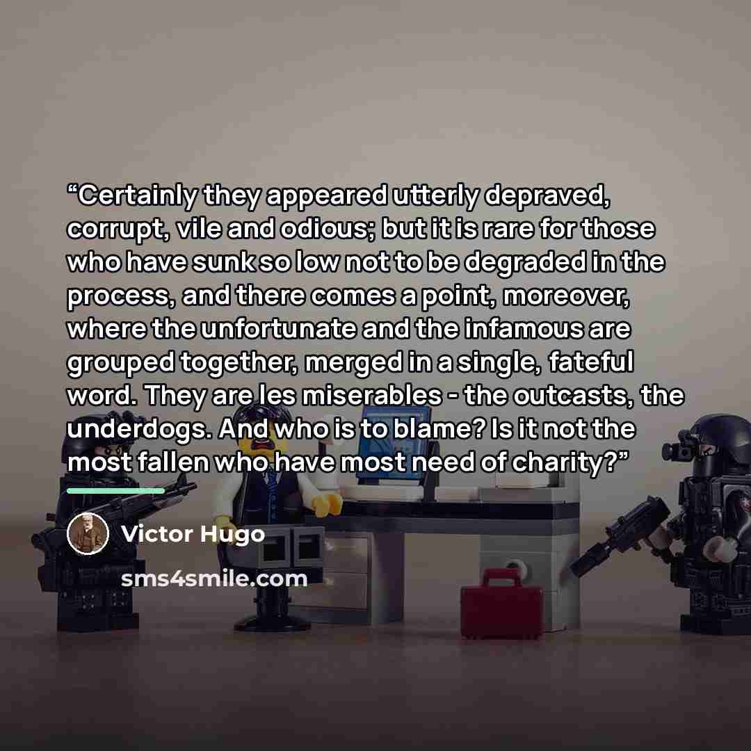“Certainly they appeared utterly depraved, corrupt, vile and odious; but it is rare for those who have sunk so low not to be degraded in the process, and there comes a point, moreover, where the unfortunate and the infamous are grouped together, merged in a single, fateful word. They are les…” quote by Victor Hugo