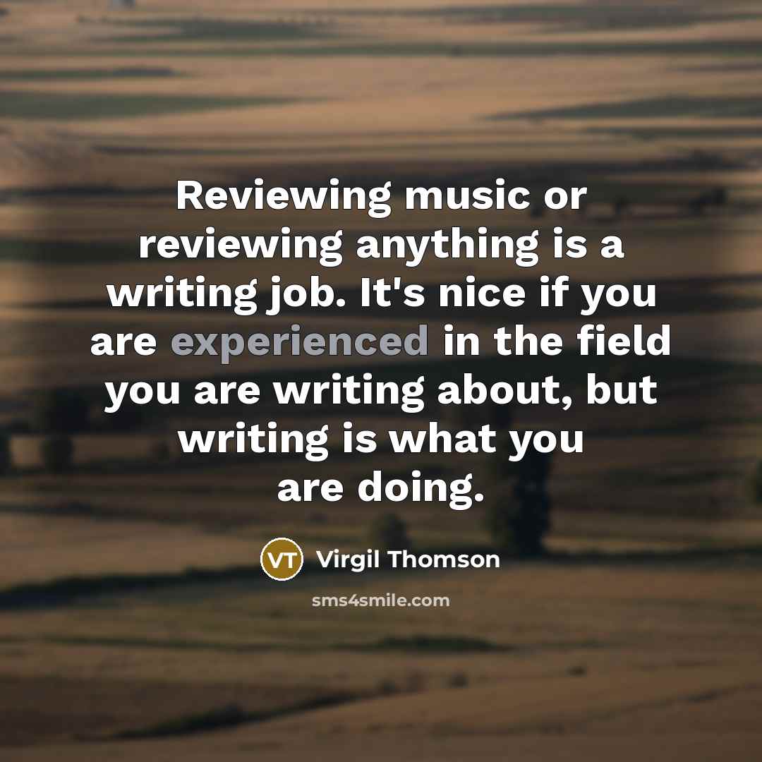 “Reviewing music or reviewing anything is a writing job. It's nice if you are experienced in the field you are writing about, but writing is what you are doing.” quote by Virgil Thomson