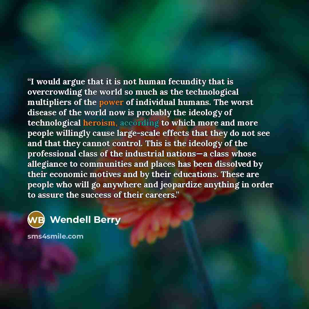 “I would argue that it is not human fecundity that is overcrowding the world so much as the technological multipliers of the power of individual humans. The worst disease of the world now is probably the ideology of technological heroism, according to which more and more people willingly cause…” quote by Wendell Berry