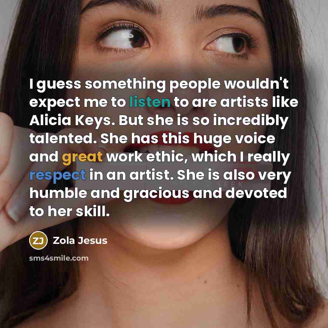 “I guess something people wouldn't expect me to listen to are artists like Alicia Keys. But she is so incredibly talented. She has this huge voice and great work ethic, which I really respect in an artist. She is also very humble and gracious and devoted to her skill.” quote by Zola Jesus