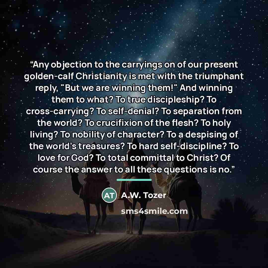 “Any objection to the carryings on of our present golden-calf Christianity is met with the triumphant reply, "But we are winning them!" And winning them to what? To true discipleship? To cross-carrying? To self-denial? To separation from the world? To crucifixion of the flesh? To holy living? To…” quote by A.W. Tozer