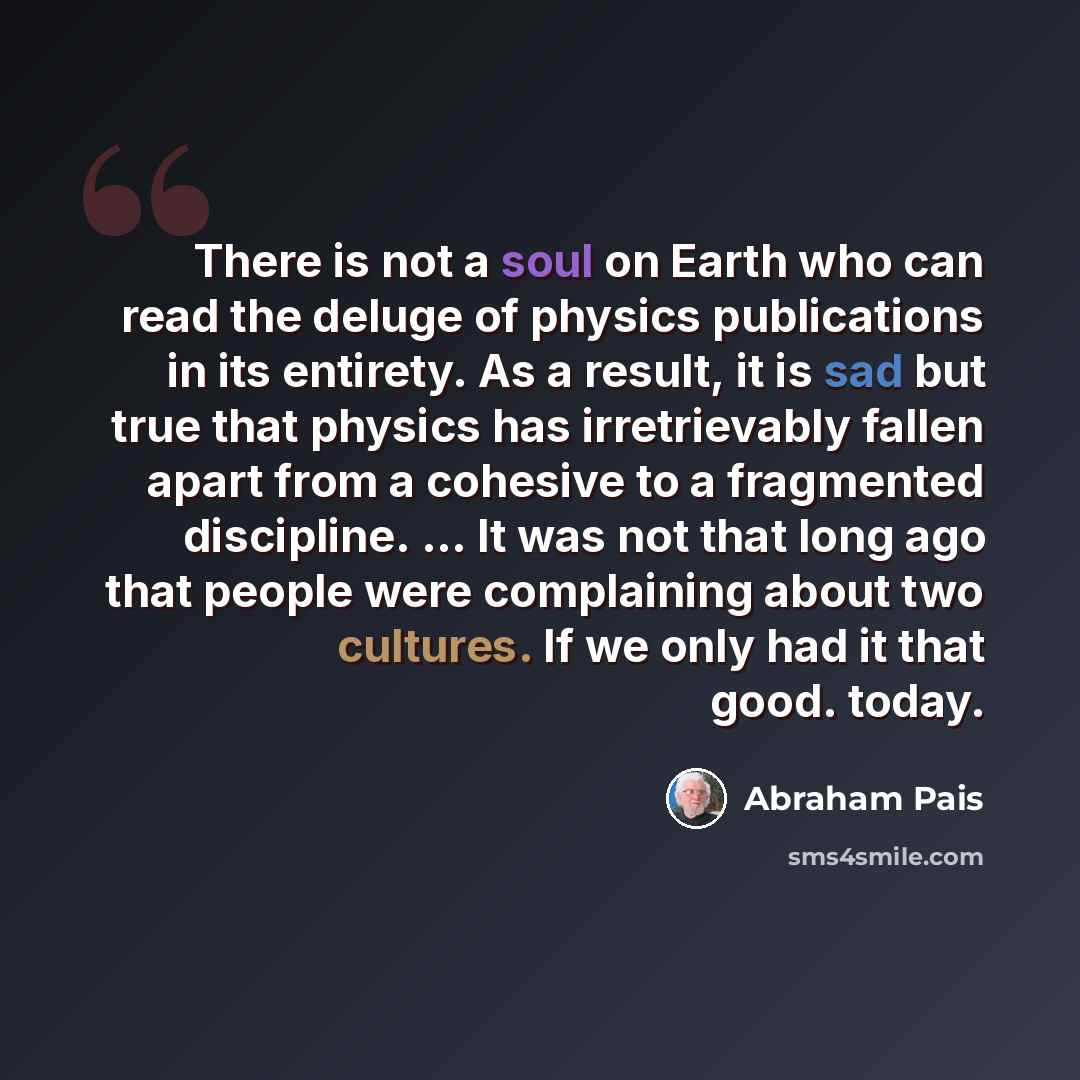 “There is not a soul on Earth who can read the deluge of physics publications in its entirety. As a result, it is sad but true that physics has irretrievably fallen apart from a cohesive to a fragmented discipline. ... It was not that long ago that people were complaining about two cultures. If we…” quote by Abraham Pais