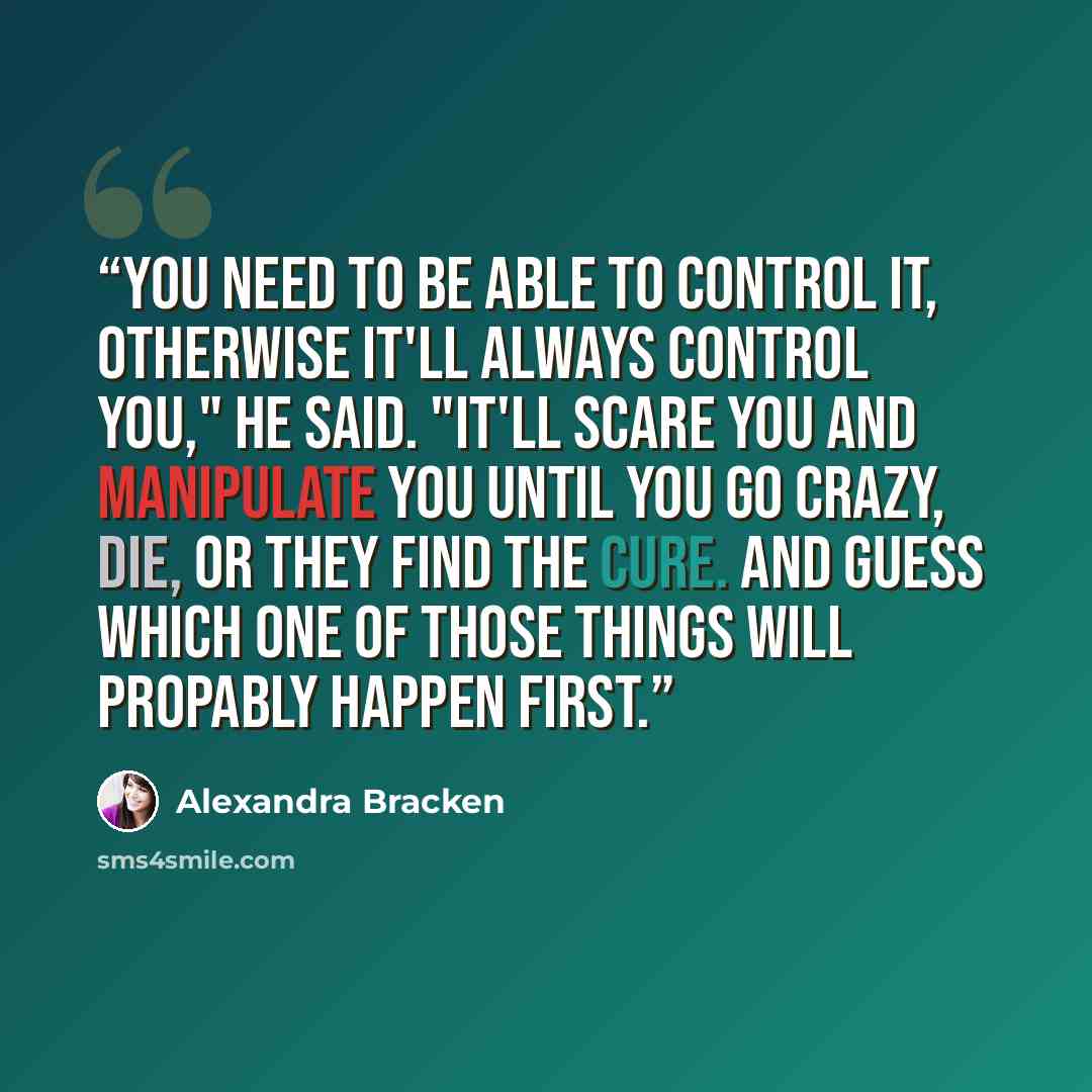 “You need to be able to control it, otherwise it'll always control you," he said. "It'll scare you and manipulate you until you go crazy, die, or they find the cure. And guess which one of those things will propably happen first.” quote by Alexandra Bracken