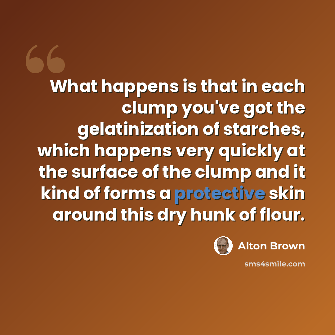 “What happens is that in each clump you've got the gelatinization of starches, which happens very quickly at the surface of the clump and it kind of forms a protective skin around this dry hunk of flour.” quote by Alton Brown