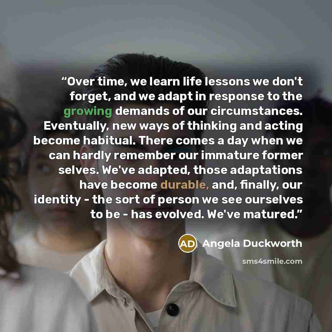 “Over time, we learn life lessons we don't forget, and we adapt in response to the growing demands of our circumstances. Eventually, new ways of thinking and acting become habitual. There comes a day when we can hardly remember our immature former selves. We've adapted, those adaptations have…” quote by Angela Duckworth