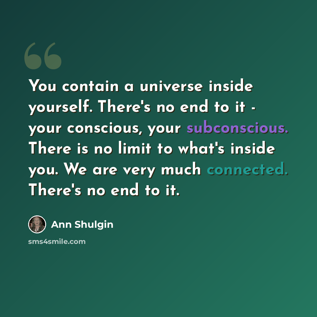 “You contain a universe inside yourself. There's no end to it - your conscious, your subconscious. There is no limit to what's inside you. We are very much connected. There's no end to it.” quote by Ann Shulgin